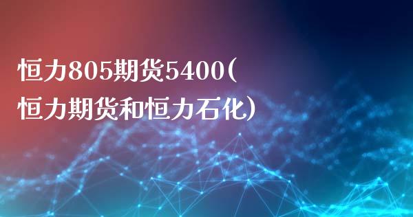 恒力805期货5400(恒力期货和恒力石化)_https://www.zztgc.com_期货直播_第1张
