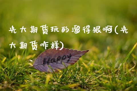 光大期货玩的溜得狠啊(光大期货咋样)_https://www.zztgc.com_期货入门_第1张