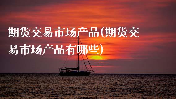 期货交易市场产品(期货交易市场产品有哪些)_https://www.zztgc.com_期货直播_第1张