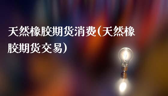 天然橡胶期货消费(天然橡胶期货交易)_https://www.zztgc.com_期货直播_第1张