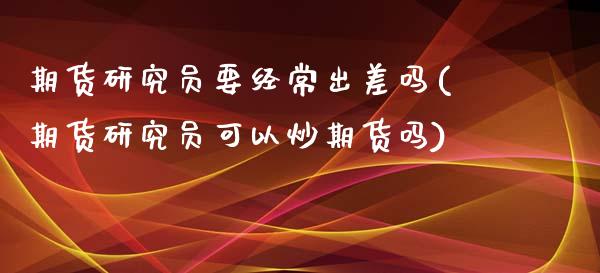 期货研究员要经常出差吗(期货研究员可以炒期货吗)_https://www.zztgc.com_期货入门_第1张