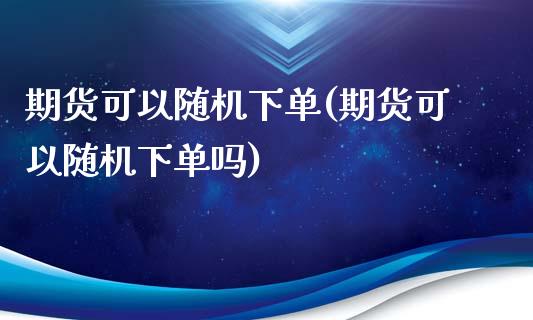 期货可以随机下单(期货可以随机下单吗)_https://www.zztgc.com_原油期货_第1张