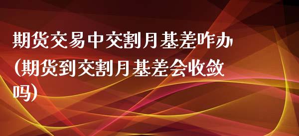 期货交易中交割月基差咋办(期货到交割月基差会收敛吗)_https://www.zztgc.com_期货直播_第1张