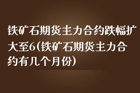 铁矿石期货主力合约跌幅扩大至6(铁矿石期货主力合约有几个月份)_https://www.zztgc.com_期货入门_第1张