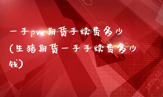 一手pvc期货手续费多少(生猪期货一手手续费多少钱)_https://www.zztgc.com_期货直播_第1张