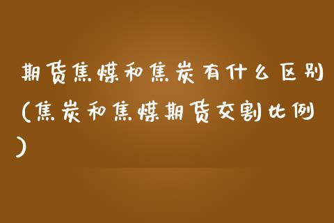 期货焦煤和焦炭有什么区别(焦炭和焦煤期货交割比例)_https://www.zztgc.com_期货行情_第1张