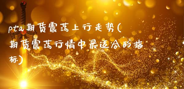 pta期货震荡上行走势(期货震荡行情中最适合的指标)_https://www.zztgc.com_期货直播_第1张