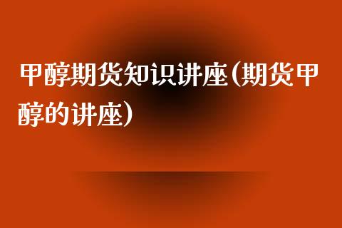 甲醇期货知识讲座(期货甲醇的讲座)_https://www.zztgc.com_期货直播_第1张