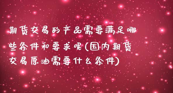 期货交易的产品需要满足哪些条件和要求呢(国内期货交易原油需要什么条件)_https://www.zztgc.com_期货行情_第1张
