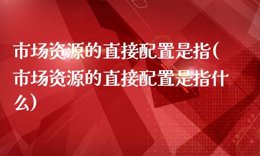 市场资源的直接配置是指(市场资源的直接配置是指什么)_https://www.zztgc.com_期货直播_第1张