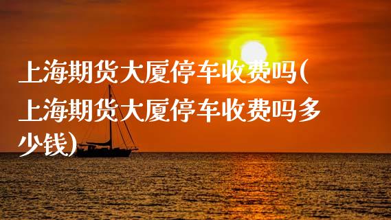 上海期货大厦停车收费吗(上海期货大厦停车收费吗多少钱)_https://www.zztgc.com_期货行情_第1张