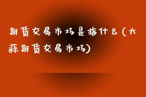 期货交易市场是指什么(大蒜期货交易市场)_https://www.zztgc.com_期货入门_第1张