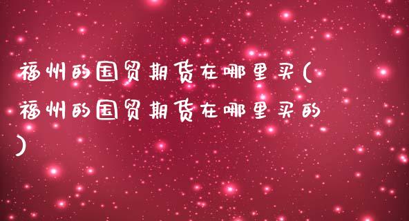 福州的国贸期货在哪里买(福州的国贸期货在哪里买的)_https://www.zztgc.com_期货行情_第1张