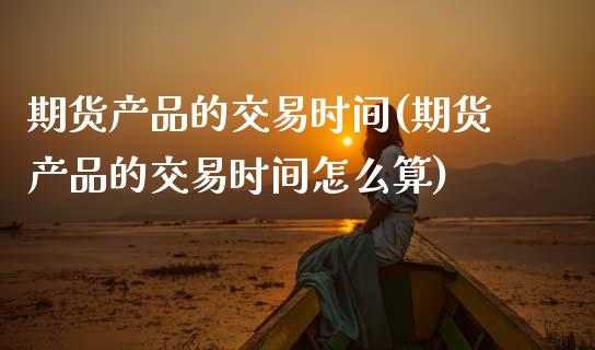 期货产品的交易时间(期货产品的交易时间怎么算)_https://www.zztgc.com_黄金期货_第1张