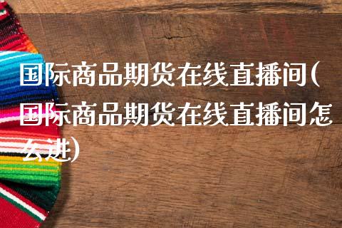 国际商品期货在线直播间(国际商品期货在线直播间怎么进)_https://www.zztgc.com_期货开户_第1张