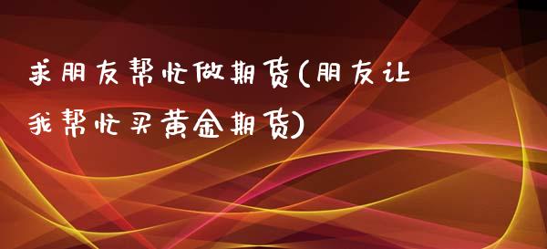 求朋友帮忙做期货(朋友让我帮忙买黄金期货)_https://www.zztgc.com_期货行情_第1张
