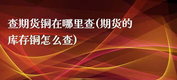 查期货铜在哪里查(期货的库存铜怎么查)_https://www.zztgc.com_原油期货_第1张