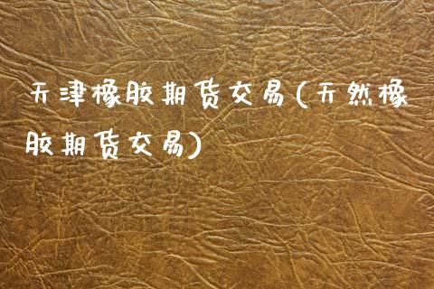 天津橡胶期货交易(天然橡胶期货交易)_https://www.zztgc.com_期货直播_第1张