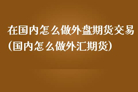 在国内怎么做外盘期货交易(国内怎么做外汇期货)_https://www.zztgc.com_原油期货_第1张