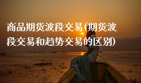 商品期货波段交易(期货波段交易和趋势交易的区别)_https://www.zztgc.com_期货入门_第1张