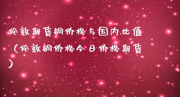 伦敦期货铜价格与国内比值（伦敦铜价格今日价格期货）_https://www.zztgc.com_黄金期货_第1张