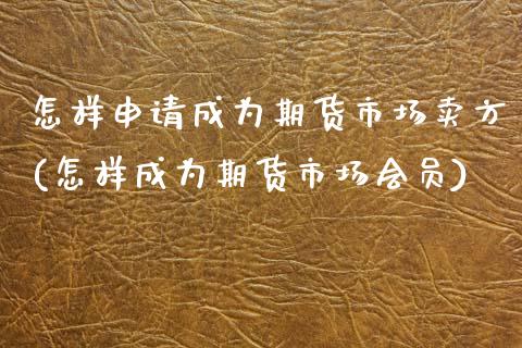 怎样申请成为期货市场卖方(怎样成为期货市场会员)_https://www.zztgc.com_黄金期货_第1张