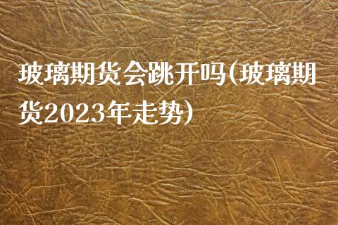玻璃期货会跳开吗(玻璃期货2023年走势)_https://www.zztgc.com_期货行情_第1张