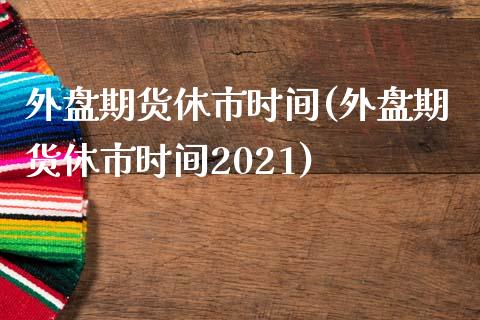 外盘期货休市时间(外盘期货休市时间2021)_https://www.zztgc.com_期货行情_第1张