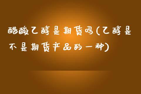 醋酸乙醇是期货吗(乙醇是不是期货产品的一种)_https://www.zztgc.com_期货入门_第1张