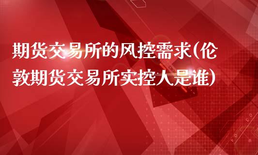 期货交易所的风控需求(伦敦期货交易所实控人是谁)_https://www.zztgc.com_期货行情_第1张