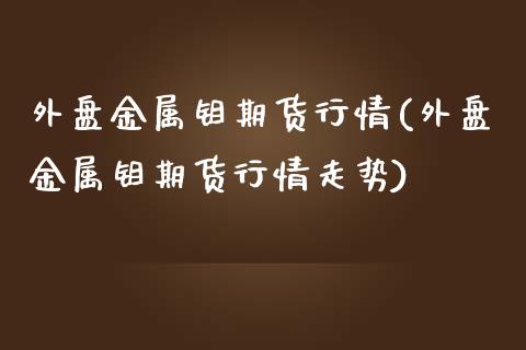 外盘金属钼期货行情(外盘金属钼期货行情走势)_https://www.zztgc.com_原油期货_第1张