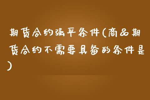 期货合约强平条件(商品期货合约不需要具备的条件是)_https://www.zztgc.com_黄金期货_第1张