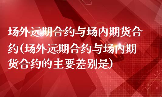 场外远期合约与场内期货合约(场外远期合约与场内期货合约的主要差别是)_https://www.zztgc.com_期货行情_第1张