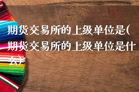 期货交易所的上级单位是(期货交易所的上级单位是什么)_https://www.zztgc.com_黄金期货_第1张