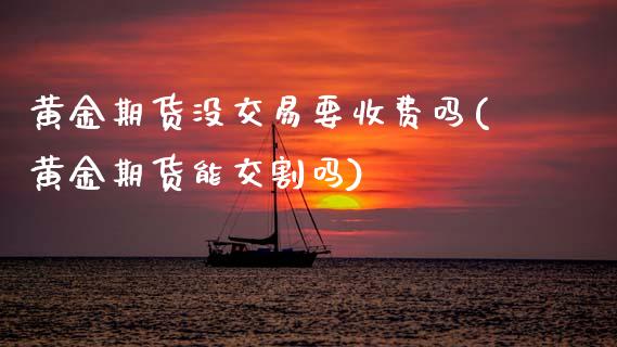 黄金期货没交易要收费吗(黄金期货能交割吗)_https://www.zztgc.com_期货行情_第1张