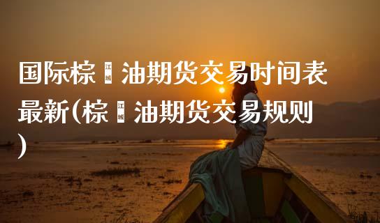 国际棕榈油期货交易时间表最新(棕榈油期货交易规则)_https://www.zztgc.com_期货入门_第1张