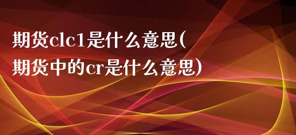 期货clc1是什么意思(期货中的cr是什么意思)_https://www.zztgc.com_期货行情_第1张