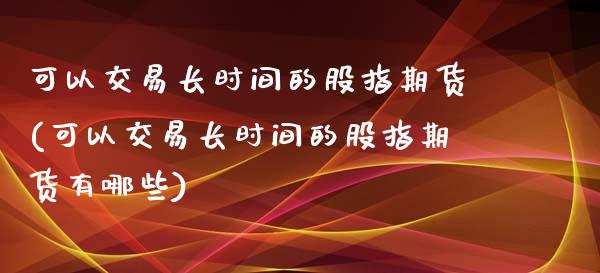 可以交易长时间的股指期货(可以交易长时间的股指期货有哪些)_https://www.zztgc.com_原油期货_第1张