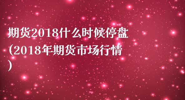 期货2018什么时候停盘(2018年期货市场行情)_https://www.zztgc.com_期货开户_第1张