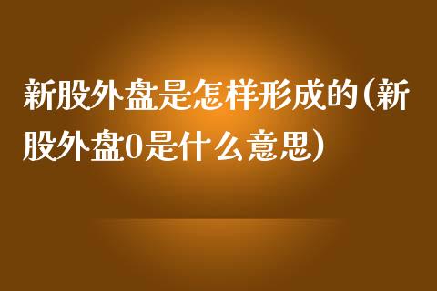 新股外盘是怎样形成的(新股外盘0是什么意思)_https://www.zztgc.com_原油期货_第1张