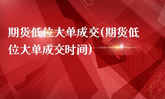 期货低位大单成交(期货低位大单成交时间)_https://www.zztgc.com_期货开户_第1张