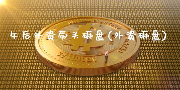 午后外资带头砸盘(外资砸盘)_https://www.zztgc.com_期货入门_第1张