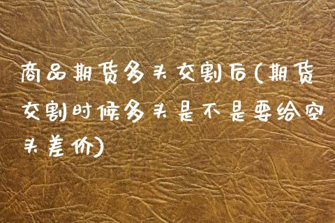 商品期货多头交割后(期货交割时候多头是不是要给空头差价)_https://www.zztgc.com_期货行情_第1张