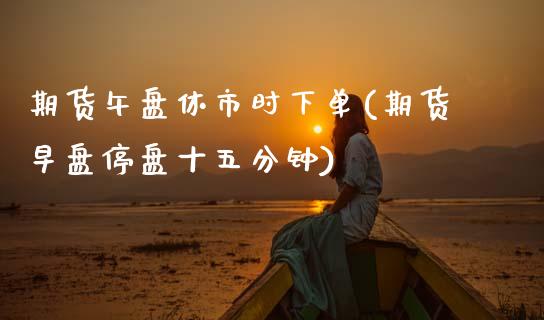 期货午盘休市时下单(期货早盘停盘十五分钟)_https://www.zztgc.com_黄金期货_第1张