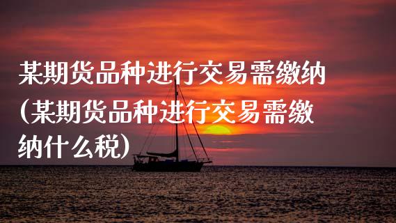 某期货品种进行交易需缴纳(某期货品种进行交易需缴纳什么税)_https://www.zztgc.com_期货入门_第1张