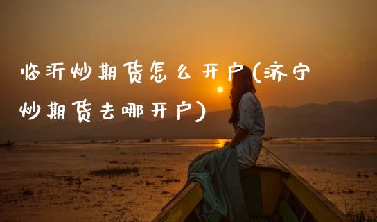 临沂炒期货怎么开户(济宁炒期货去哪开户)_https://www.zztgc.com_期货入门_第1张