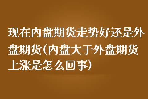 现在内盘期货走势好还是外盘期货(内盘大于外盘期货上涨是怎么回事)_https://www.zztgc.com_期货行情_第1张