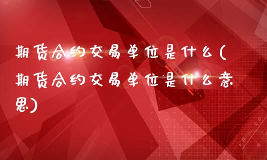 期货合约交易单位是什么(期货合约交易单位是什么意思)_https://www.zztgc.com_原油期货_第1张