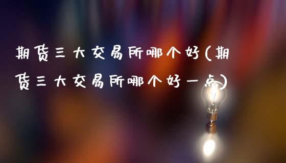 期货三大交易所哪个好(期货三大交易所哪个好一点)_https://www.zztgc.com_期货入门_第1张