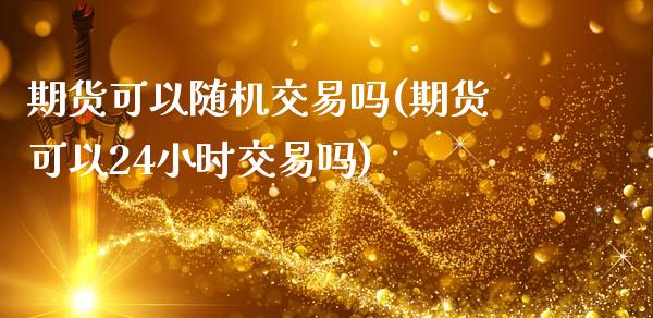 期货可以随机交易吗(期货可以24小时交易吗)_https://www.zztgc.com_原油期货_第1张